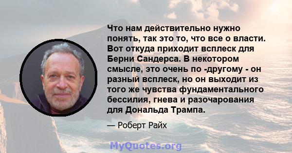 Что нам действительно нужно понять, так это то, что все о власти. Вот откуда приходит всплеск для Берни Сандерса. В некотором смысле, это очень по -другому - он разный всплеск, но он выходит из того же чувства