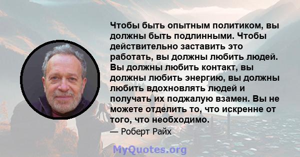 Чтобы быть опытным политиком, вы должны быть подлинными. Чтобы действительно заставить это работать, вы должны любить людей. Вы должны любить контакт, вы должны любить энергию, вы должны любить вдохновлять людей и