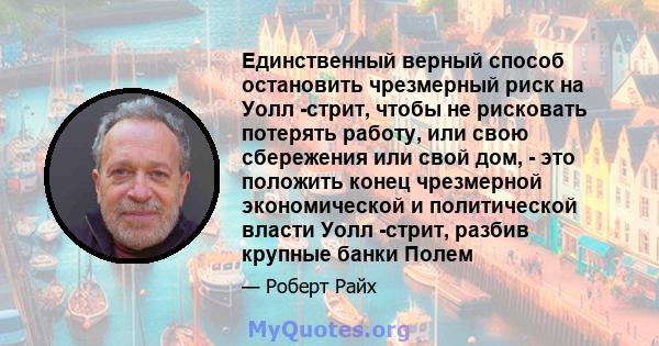 Единственный верный способ остановить чрезмерный риск на Уолл -стрит, чтобы не рисковать потерять работу, или свою сбережения или свой дом, - это положить конец чрезмерной экономической и политической власти Уолл