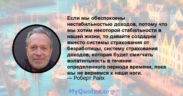 Если мы обеспокоены нестабильностью доходов, потому что мы хотим некоторой стабильности в нашей жизни, то давайте создадим вместо системы страхования от безработицы, систему страхования доходов, которая будет смягчать