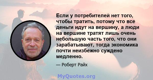 Если у потребителей нет того, чтобы тратить, потому что все деньги идут на вершину, а люди на вершине тратят лишь очень небольшую часть того, что они зарабатывают, тогда экономика почти неизбежно суждено медленно.