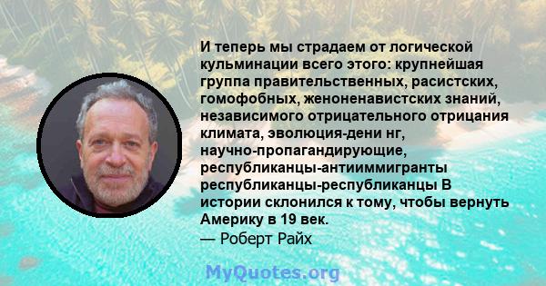 И теперь мы страдаем от логической кульминации всего этого: крупнейшая группа правительственных, расистских, гомофобных, женоненавистских знаний, независимого отрицательного отрицания климата, эволюция-дени нг,