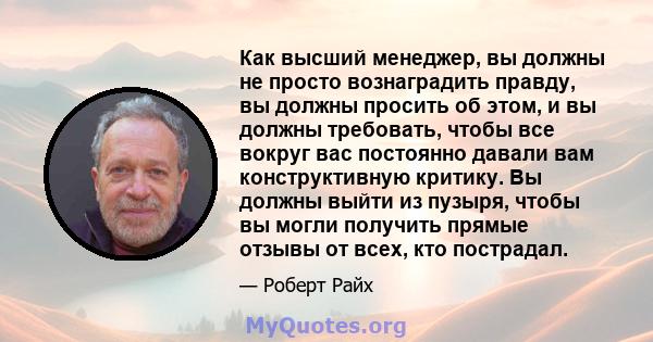 Как высший менеджер, вы должны не просто вознаградить правду, вы должны просить об этом, и вы должны требовать, чтобы все вокруг вас постоянно давали вам конструктивную критику. Вы должны выйти из пузыря, чтобы вы могли 