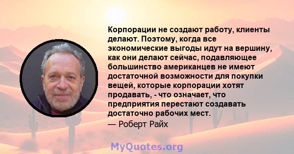 Корпорации не создают работу, клиенты делают. Поэтому, когда все экономические выгоды идут на вершину, как они делают сейчас, подавляющее большинство американцев не имеют достаточной возможности для покупки вещей,