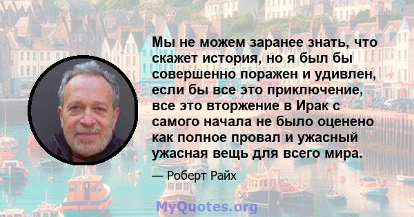 Мы не можем заранее знать, что скажет история, но я был бы совершенно поражен и удивлен, если бы все это приключение, все это вторжение в Ирак с самого начала не было оценено как полное провал и ужасный ужасная вещь для 