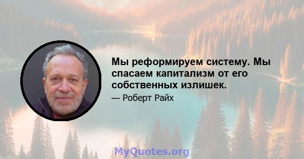 Мы реформируем систему. Мы спасаем капитализм от его собственных излишек.