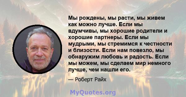 Мы рождены, мы расти, мы живем как можно лучше. Если мы вдумчивы, мы хорошие родители и хорошие партнеры. Если мы мудрыми, мы стремимся к честности и близости. Если нам повезло, мы обнаружим любовь и радость. Если мы