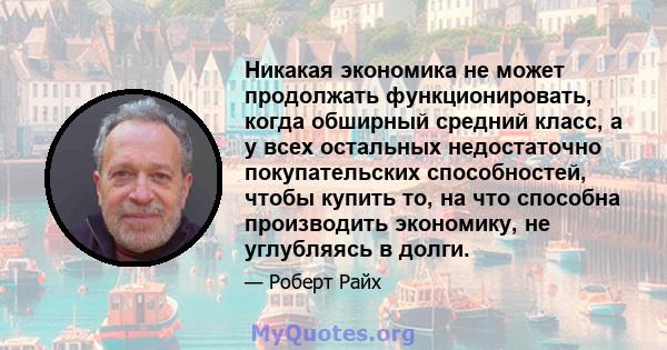 Никакая экономика не может продолжать функционировать, когда обширный средний класс, а у всех остальных недостаточно покупательских способностей, чтобы купить то, на что способна производить экономику, не углубляясь в