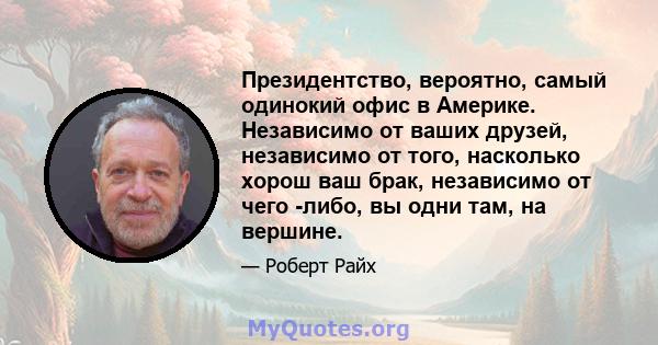 Президентство, вероятно, самый одинокий офис в Америке. Независимо от ваших друзей, независимо от того, насколько хорош ваш брак, независимо от чего -либо, вы одни там, на вершине.