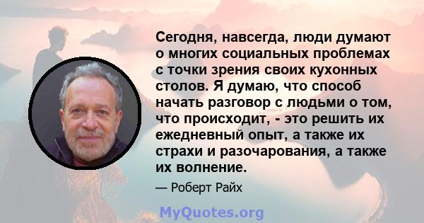 Сегодня, навсегда, люди думают о многих социальных проблемах с точки зрения своих кухонных столов. Я думаю, что способ начать разговор с людьми о том, что происходит, - это решить их ежедневный опыт, а также их страхи и 