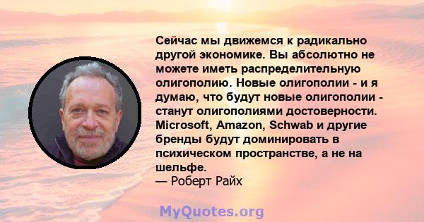 Сейчас мы движемся к радикально другой экономике. Вы абсолютно не можете иметь распределительную олигополию. Новые олигополии - и я думаю, что будут новые олигополии - станут олигополиями достоверности. Microsoft,