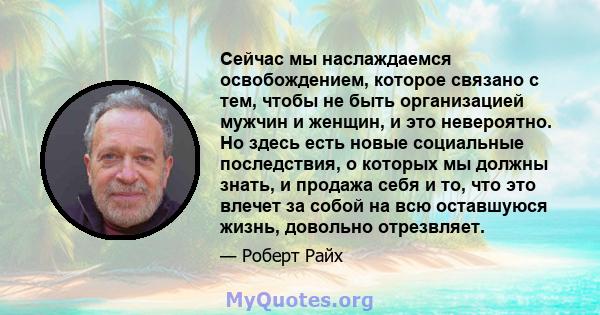 Сейчас мы наслаждаемся освобождением, которое связано с тем, чтобы не быть организацией мужчин и женщин, и это невероятно. Но здесь есть новые социальные последствия, о которых мы должны знать, и продажа себя и то, что