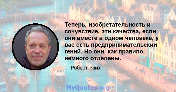 Теперь, изобретательность и сочувствие, эти качества, если они вместе в одном человеке, у вас есть предпринимательский гений. Но они, как правило, немного отделены.