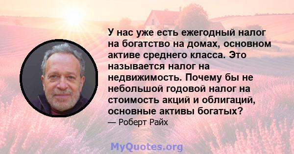 У нас уже есть ежегодный налог на богатство на домах, основном активе среднего класса. Это называется налог на недвижимость. Почему бы не небольшой годовой налог на стоимость акций и облигаций, основные активы богатых?