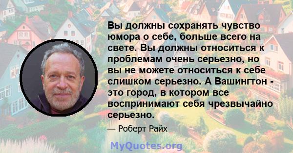 Вы должны сохранять чувство юмора о себе, больше всего на свете. Вы должны относиться к проблемам очень серьезно, но вы не можете относиться к себе слишком серьезно. А Вашингтон - это город, в котором все воспринимают