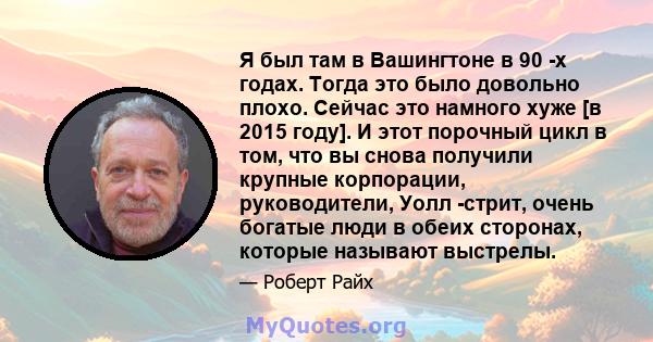 Я был там в Вашингтоне в 90 -х годах. Тогда это было довольно плохо. Сейчас это намного хуже [в 2015 году]. И этот порочный цикл в том, что вы снова получили крупные корпорации, руководители, Уолл -стрит, очень богатые