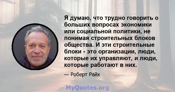 Я думаю, что трудно говорить о больших вопросах экономики или социальной политики, не понимая строительных блоков общества. И эти строительные блоки - это организации, люди, которые их управляют, и люди, которые