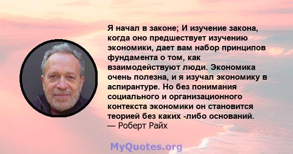 Я начал в законе; И изучение закона, когда оно предшествует изучению экономики, дает вам набор принципов фундамента о том, как взаимодействуют люди. Экономика очень полезна, и я изучал экономику в аспирантуре. Но без