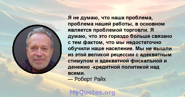 Я не думаю, что наша проблема, проблема нашей работы, в основном является проблемой торговли. Я думаю, что это гораздо больше связано с тем фактом, что мы недостаточно обучили наше население. Мы не вышли из этой великой 