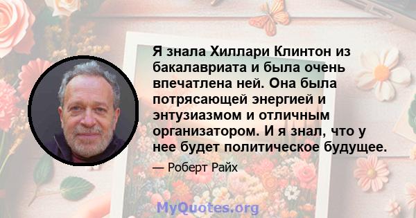 Я знала Хиллари Клинтон из бакалавриата и была очень впечатлена ней. Она была потрясающей энергией и энтузиазмом и отличным организатором. И я знал, что у нее будет политическое будущее.