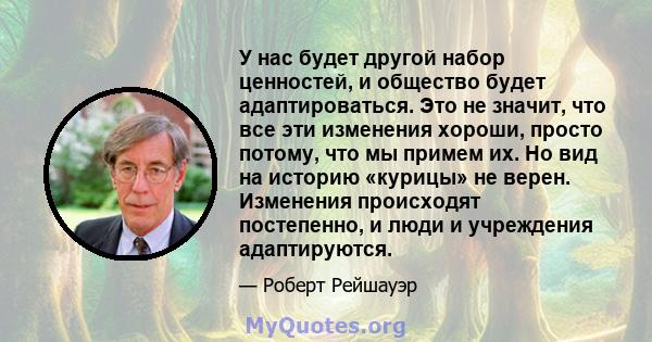 У нас будет другой набор ценностей, и общество будет адаптироваться. Это не значит, что все эти изменения хороши, просто потому, что мы примем их. Но вид на историю «курицы» не верен. Изменения происходят постепенно, и