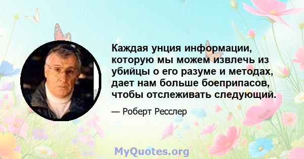 Каждая унция информации, которую мы можем извлечь из убийцы о его разуме и методах, дает нам больше боеприпасов, чтобы отслеживать следующий.