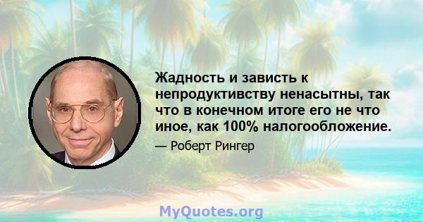 Жадность и зависть к непродуктивству ненасытны, так что в конечном итоге его не что иное, как 100% налогообложение.