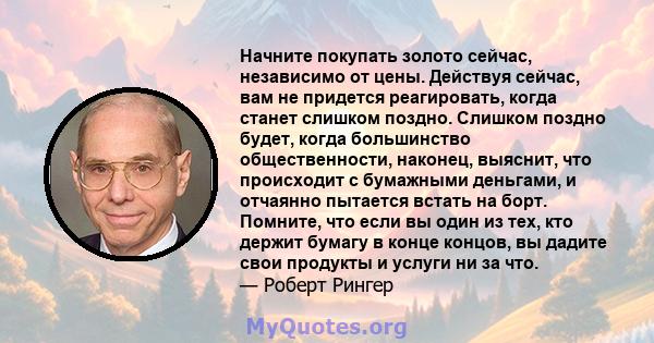 Начните покупать золото сейчас, независимо от цены. Действуя сейчас, вам не придется реагировать, когда станет слишком поздно. Слишком поздно будет, когда большинство общественности, наконец, выяснит, что происходит с