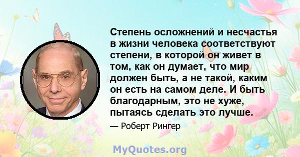 Степень осложнений и несчастья в жизни человека соответствуют степени, в которой он живет в том, как он думает, что мир должен быть, а не такой, каким он есть на самом деле. И быть благодарным, это не хуже, пытаясь