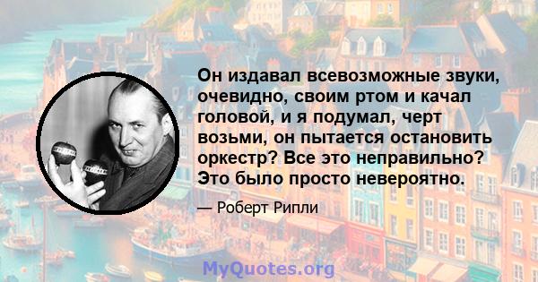 Он издавал всевозможные звуки, очевидно, своим ртом и качал головой, и я подумал, черт возьми, он пытается остановить оркестр? Все это неправильно? Это было просто невероятно.