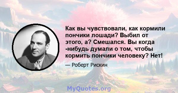 Как вы чувствовали, как кормили пончики лошади? Выбил от этого, а? Смешался. Вы когда -нибудь думали о том, чтобы кормить пончики человеку? Нет!