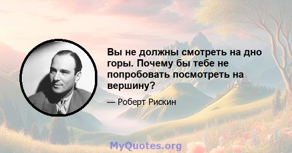 Вы не должны смотреть на дно горы. Почему бы тебе не попробовать посмотреть на вершину?