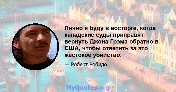 Лично я буду в восторге, когда канадские суды приправят вернуть Джона Грэма обратно в США, чтобы ответить за это жестокое убийство.