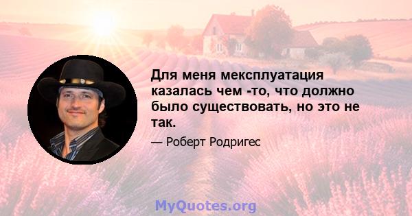 Для меня мексплуатация казалась чем -то, что должно было существовать, но это не так.