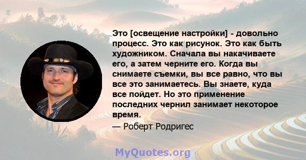 Это [освещение настройки] - довольно процесс. Это как рисунок. Это как быть художником. Сначала вы накачиваете его, а затем черните его. Когда вы снимаете съемки, вы все равно, что вы все это занимаетесь. Вы знаете,