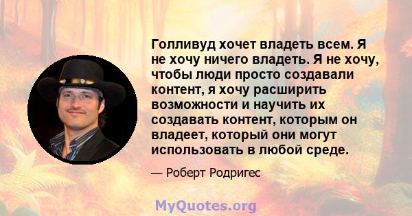 Голливуд хочет владеть всем. Я не хочу ничего владеть. Я не хочу, чтобы люди просто создавали контент, я хочу расширить возможности и научить их создавать контент, которым он владеет, который они могут использовать в