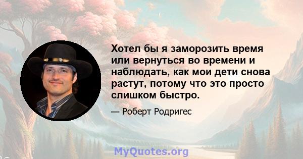 Хотел бы я заморозить время или вернуться во времени и наблюдать, как мои дети снова растут, потому что это просто слишком быстро.