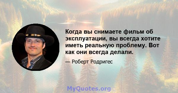 Когда вы снимаете фильм об эксплуатации, вы всегда хотите иметь реальную проблему. Вот как они всегда делали.