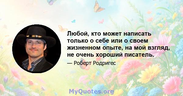 Любой, кто может написать только о себе или о своем жизненном опыте, на мой взгляд, не очень хороший писатель.