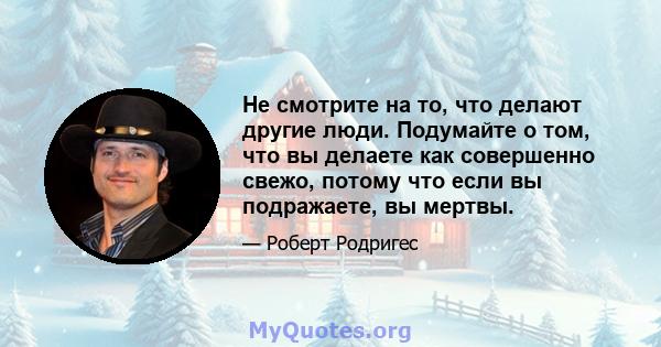 Не смотрите на то, что делают другие люди. Подумайте о том, что вы делаете как совершенно свежо, потому что если вы подражаете, вы мертвы.