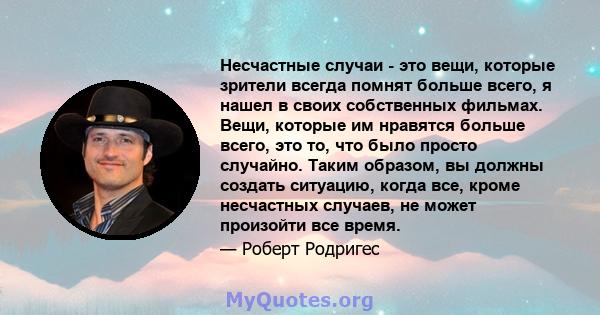 Несчастные случаи - это вещи, которые зрители всегда помнят больше всего, я нашел в своих собственных фильмах. Вещи, которые им нравятся больше всего, это то, что было просто случайно. Таким образом, вы должны создать