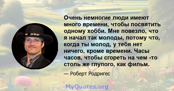 Очень немногие люди имеют много времени, чтобы посвятить одному хобби. Мне повезло, что я начал так молоды, потому что, когда ты молод, у тебя нет ничего, кроме времени. Часы часов, чтобы сгореть на чем -то столь же