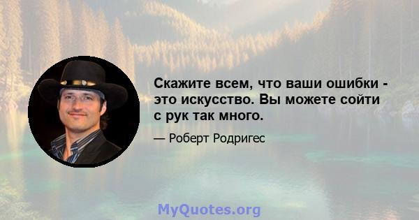 Скажите всем, что ваши ошибки - это искусство. Вы можете сойти с рук так много.