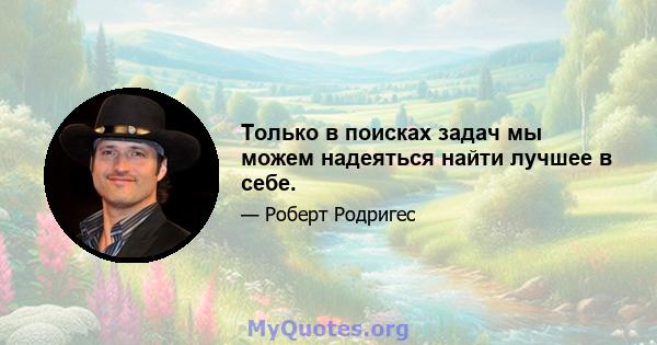 Только в поисках задач мы можем надеяться найти лучшее в себе.