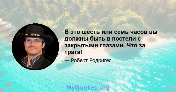 В это шесть или семь часов вы должны быть в постели с закрытыми глазами. Что за трата!