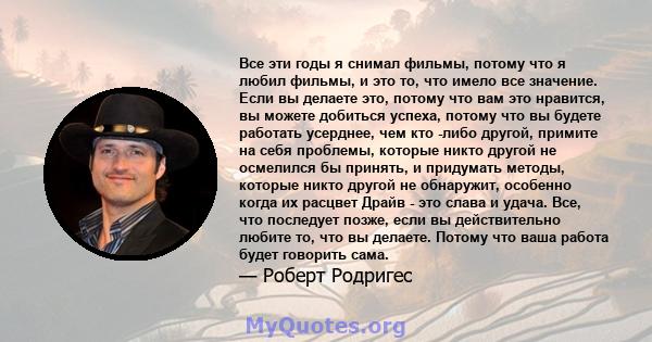 Все эти годы я снимал фильмы, потому что я любил фильмы, и это то, что имело все значение. Если вы делаете это, потому что вам это нравится, вы можете добиться успеха, потому что вы будете работать усерднее, чем кто