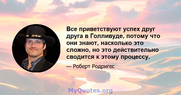 Все приветствуют успех друг друга в Голливуде, потому что они знают, насколько это сложно, но это действительно сводится к этому процессу.