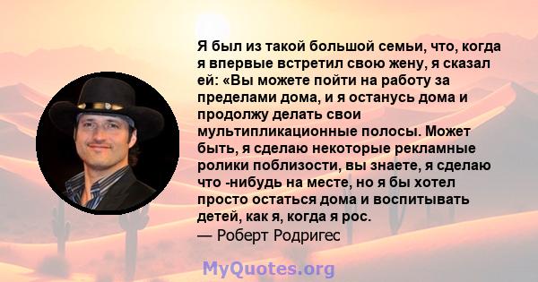 Я был из такой большой семьи, что, когда я впервые встретил свою жену, я сказал ей: «Вы можете пойти на работу за пределами дома, и я останусь дома и продолжу делать свои мультипликационные полосы. Может быть, я сделаю