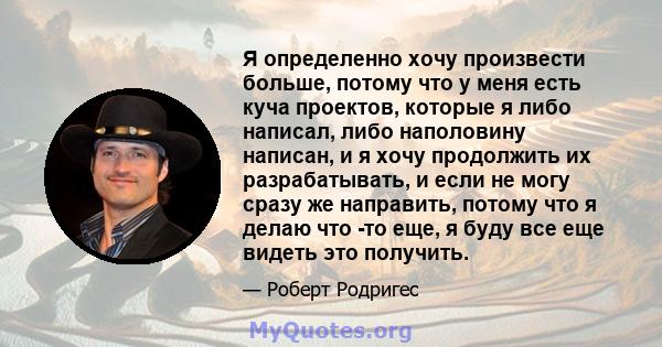 Я определенно хочу произвести больше, потому что у меня есть куча проектов, которые я либо написал, либо наполовину написан, и я хочу продолжить их разрабатывать, и если не могу сразу же направить, потому что я делаю