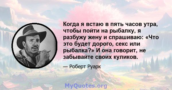 Когда я встаю в пять часов утра, чтобы пойти на рыбалку, я разбужу жену и спрашиваю: «Что это будет дорого, секс или рыбалка?» И она говорит, не забывайте своих куликов.